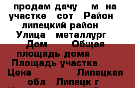 продам дачу 20 м2 на участке 6 сот › Район ­ липецкий район  › Улица ­ металлург › Дом ­ 6 › Общая площадь дома ­ 20 › Площадь участка ­ 6 › Цена ­ 370 000 - Липецкая обл., Липецк г. Недвижимость » Дома, коттеджи, дачи продажа   . Липецкая обл.